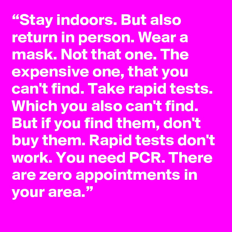“Stay indoors. But also return in person. Wear a mask. Not that one. The expensive one, that you can't find. Take rapid tests. Which you also can't find. But if you find them, don't buy them. Rapid tests don't work. You need PCR. There are zero appointments in your area.”