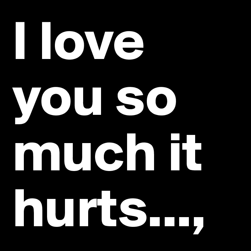 I love you so much it hurts...,