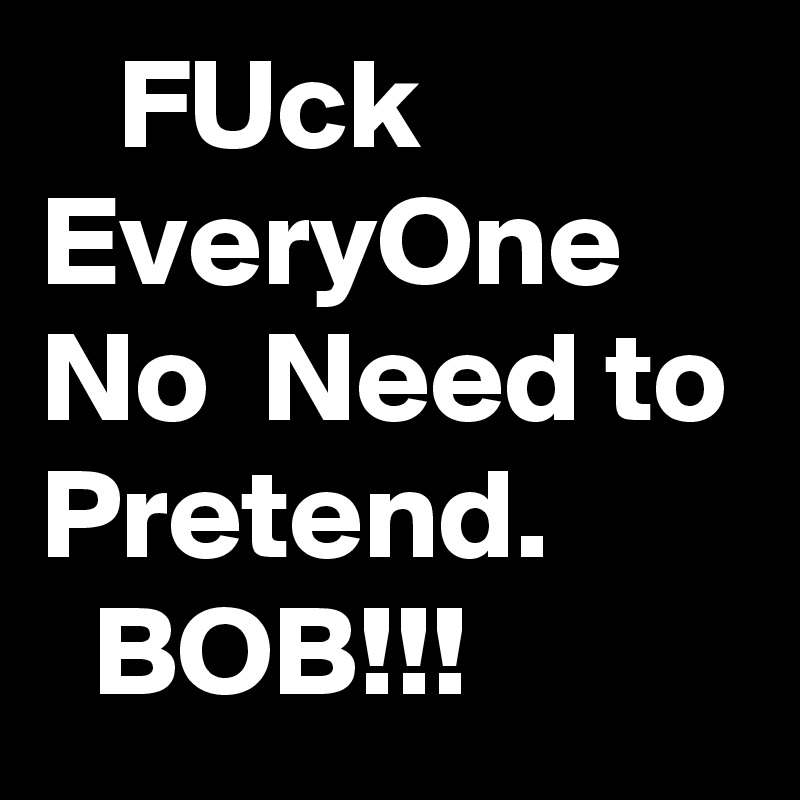    FUck
EveryOne
No  Need to Pretend. 
  BOB!!! 
