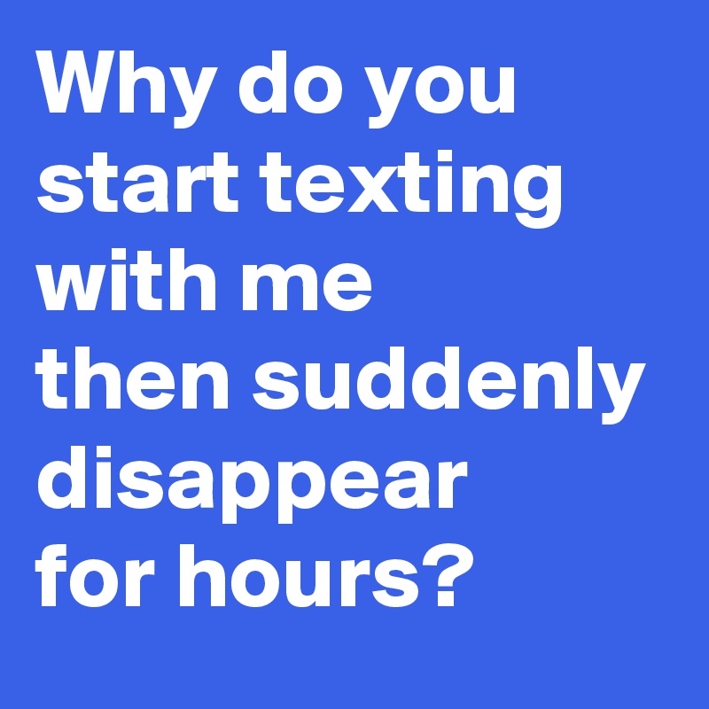 Why do you start texting with me 
then suddenly disappear 
for hours?