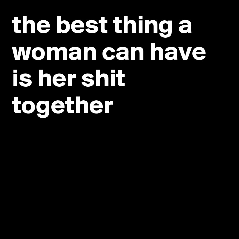 the best thing a woman can have is her shit together



