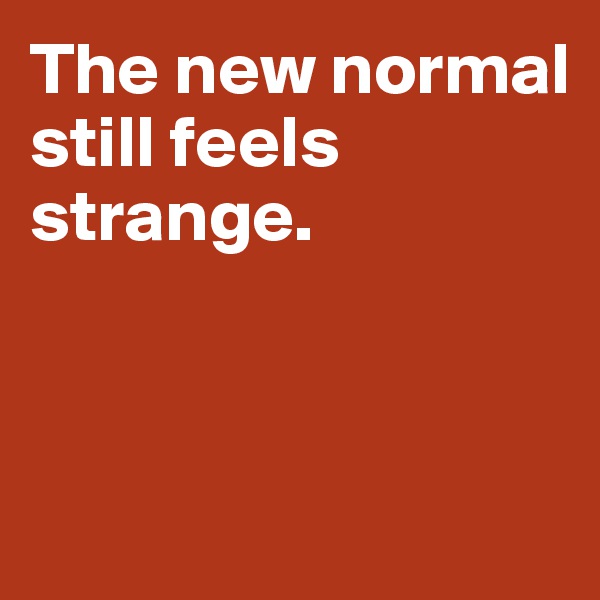 The new normal 
still feels strange.



