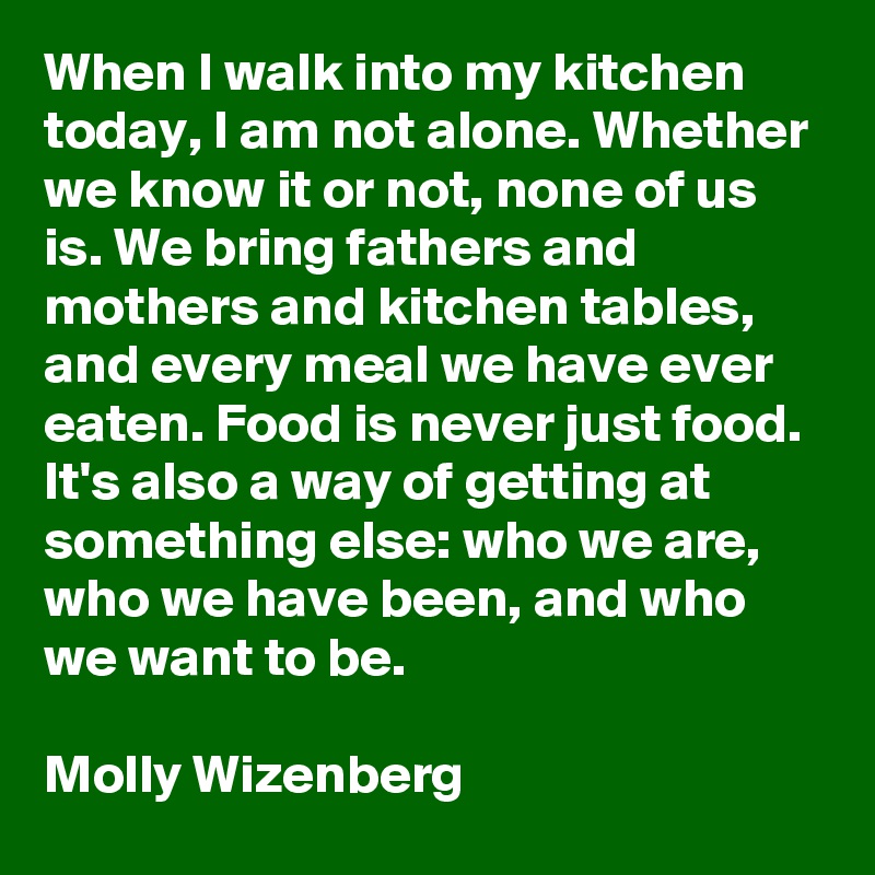 When I walk into my kitchen today, I am not alone. Whether we know it or not, none of us is. We bring fathers and mothers and kitchen tables, and every meal we have ever eaten. Food is never just food. It's also a way of getting at something else: who we are, who we have been, and who we want to be.

Molly Wizenberg