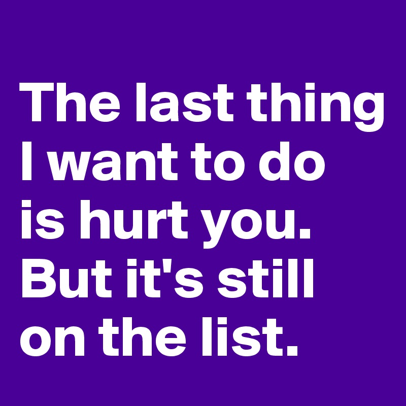 The last thing I want to do is hurt you. But it's still on the list ...