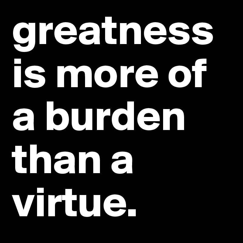 greatness is more of a burden than a virtue. 
