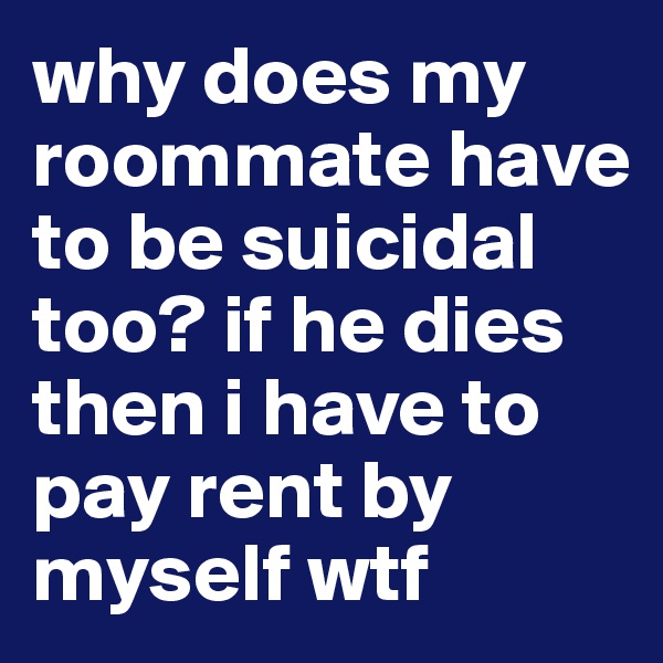 why does my roommate have to be suicidal too? if he dies then i have to pay rent by myself wtf