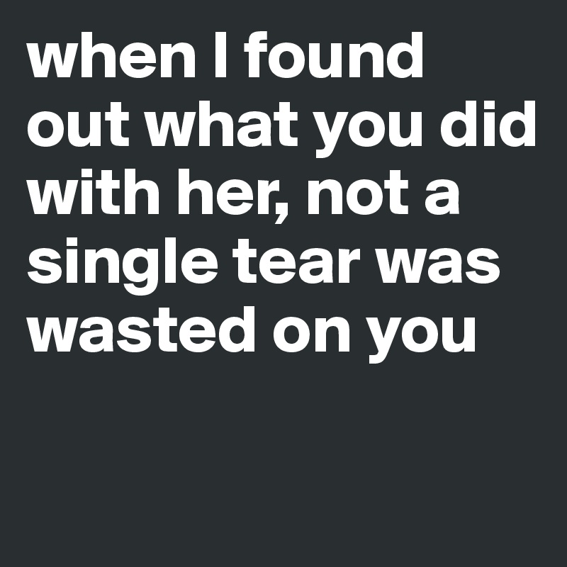 when I found out what you did with her, not a single tear was wasted on you

