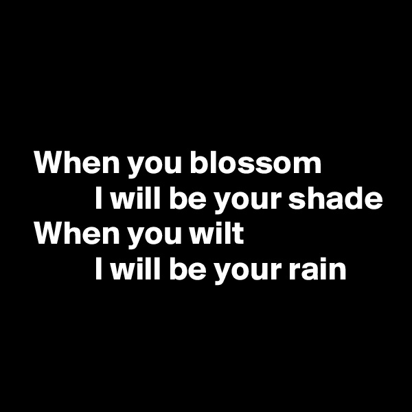 


  When you blossom 
           I will be your shade
  When you wilt
           I will be your rain

 
