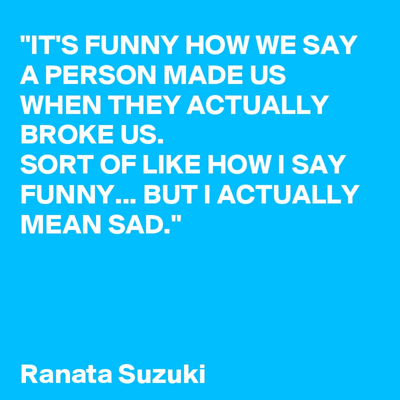 "IT'S FUNNY HOW WE SAY A PERSON MADE US WHEN THEY ACTUALLY BROKE US. 
SORT OF LIKE HOW I SAY FUNNY... BUT I ACTUALLY MEAN SAD."




Ranata Suzuki