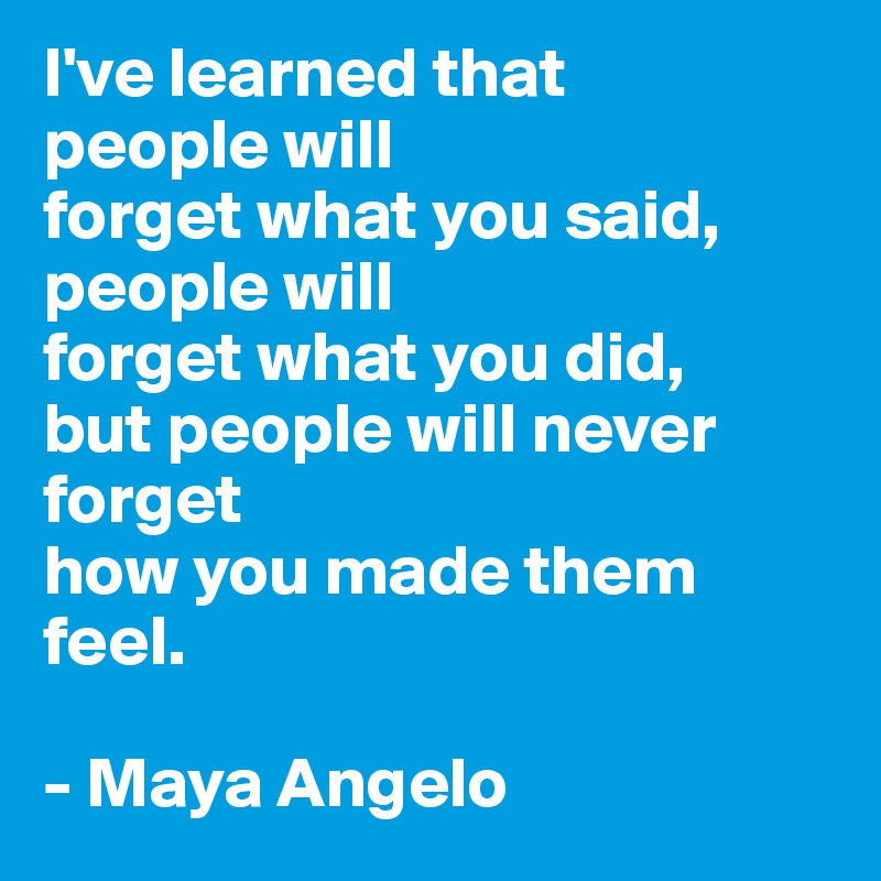 I've learned that 
people will
forget what you said,
people will 
forget what you did,
but people will never forget
how you made them feel.

- Maya Angelo