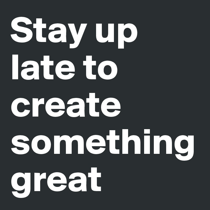 Stay up late to create something great
