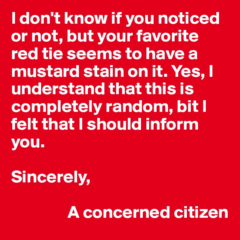 I don't know if you noticed or not, but your favorite red tie seems to have a mustard stain on it. Yes, I understand that this is completely random, bit I felt that I should inform you. 

Sincerely,
                          
                A concerned citizen