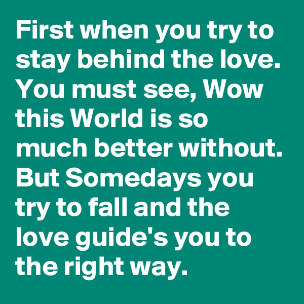 First when you try to stay behind the love. You must see, Wow this World is so much better without. But Somedays you try to fall and the love guide's you to the right way.