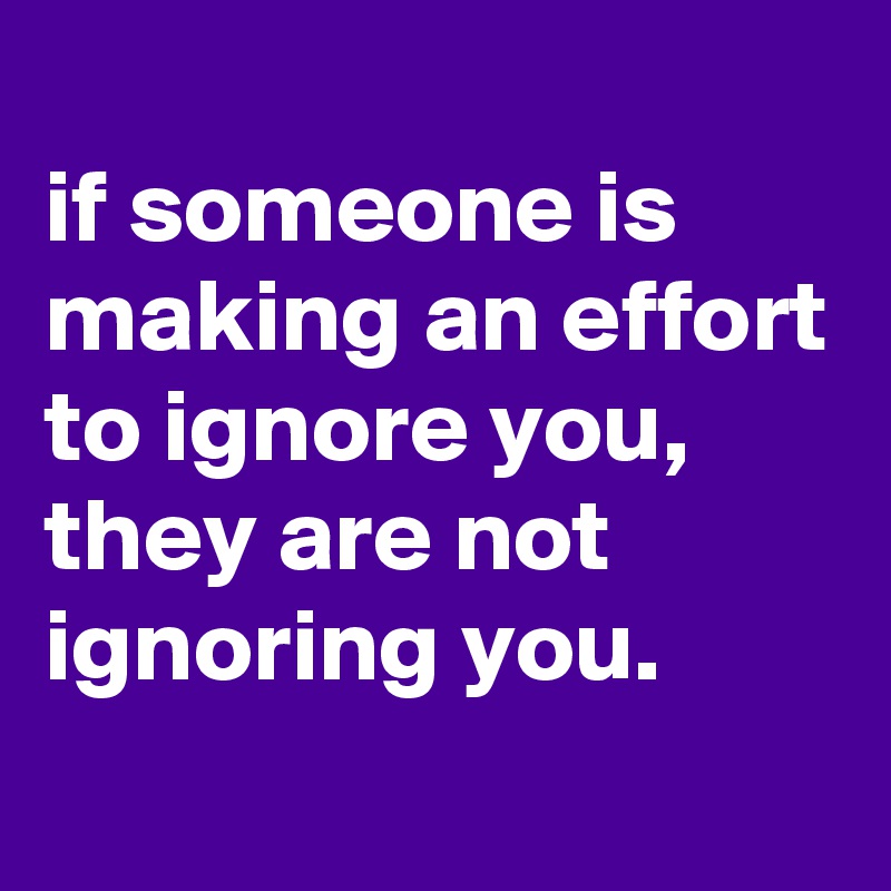 
if someone is making an effort to ignore you, they are not ignoring you.
