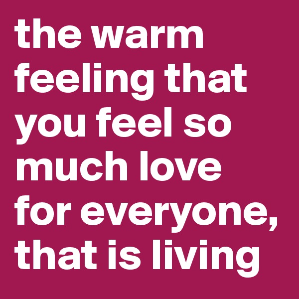 the warm feeling that you feel so much love for everyone, that is living 
