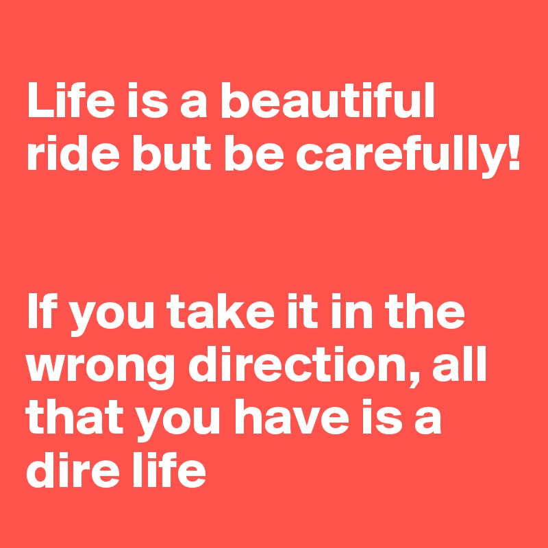 
Life is a beautiful ride but be carefully!


If you take it in the wrong direction, all that you have is a dire life