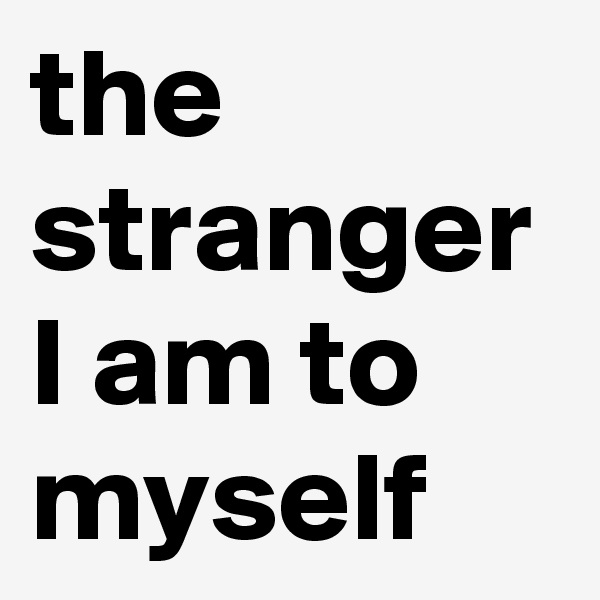 the stranger I am to myself
