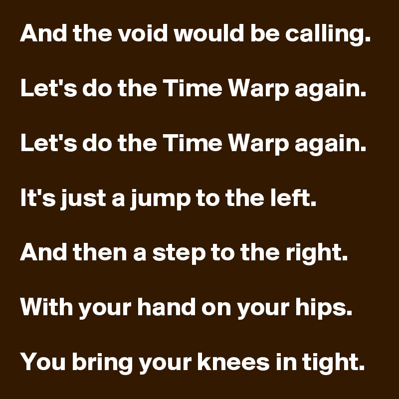 And the void would be calling.

Let's do the Time Warp again.

Let's do the Time Warp again.

It's just a jump to the left.

And then a step to the right.

With your hand on your hips.

You bring your knees in tight.
