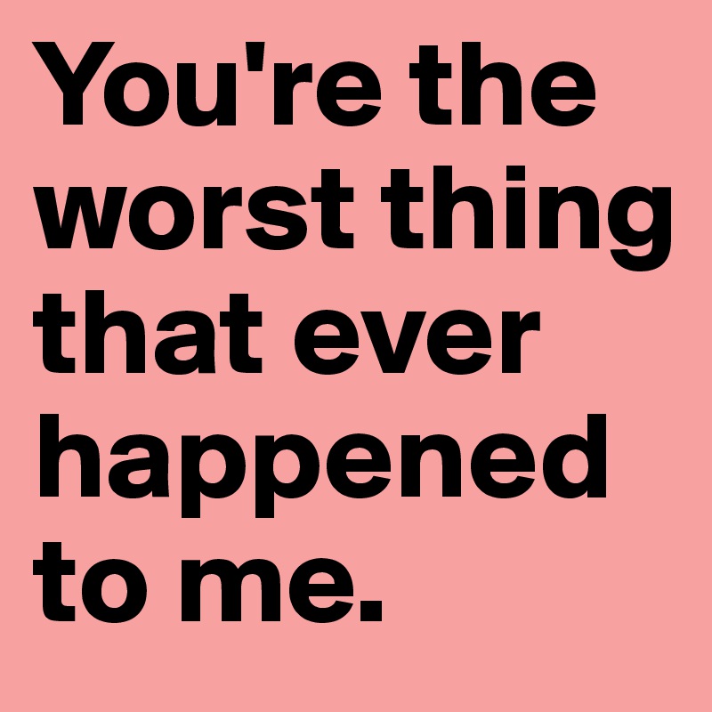 You're the worst thing that ever happened to me. 