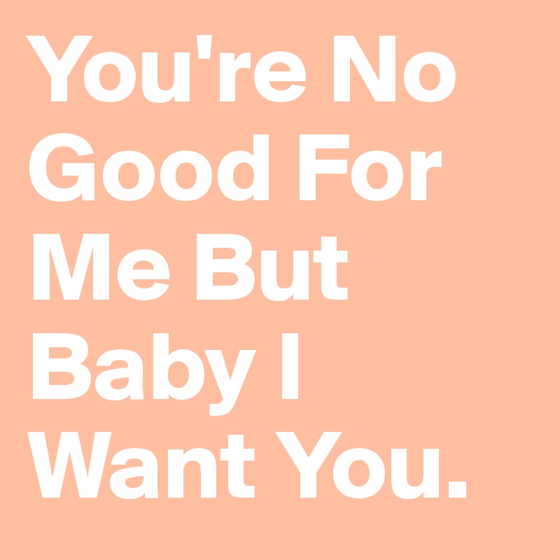 You're No Good For Me But Baby I Want You. 
