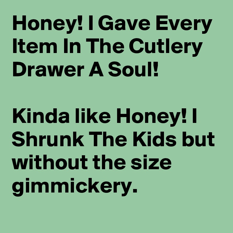 Honey! I Gave Every Item In The Cutlery Drawer A Soul!

Kinda like Honey! I Shrunk The Kids but without the size gimmickery.