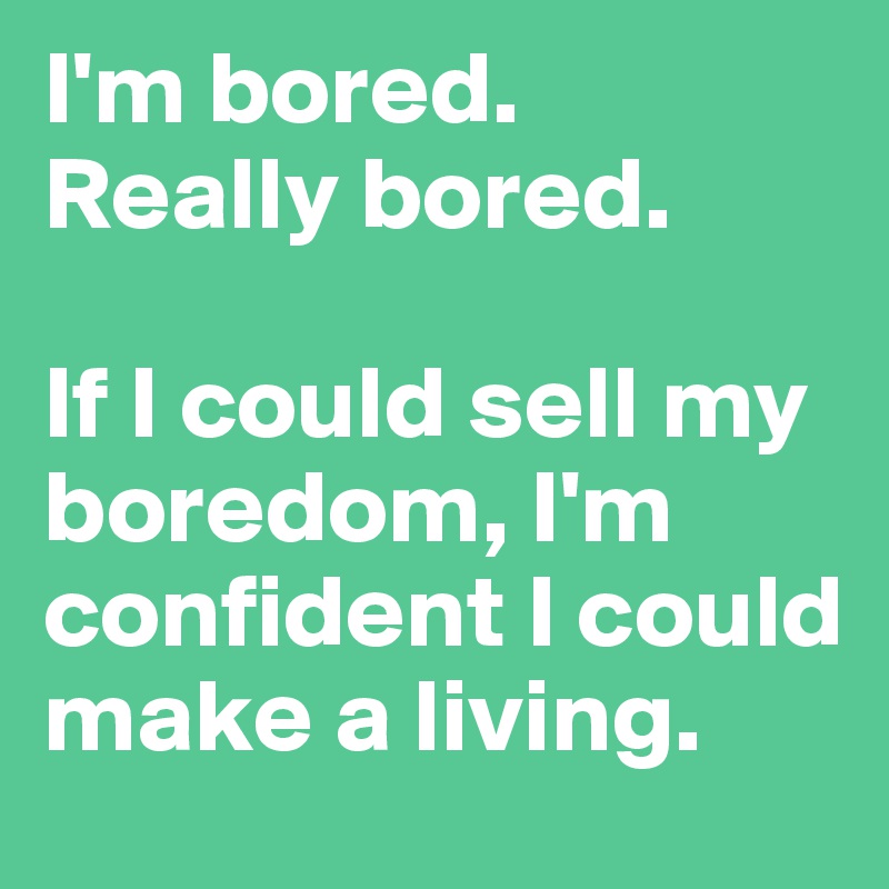 I'm bored.
Really bored.

If I could sell my boredom, I'm confident I could make a living.