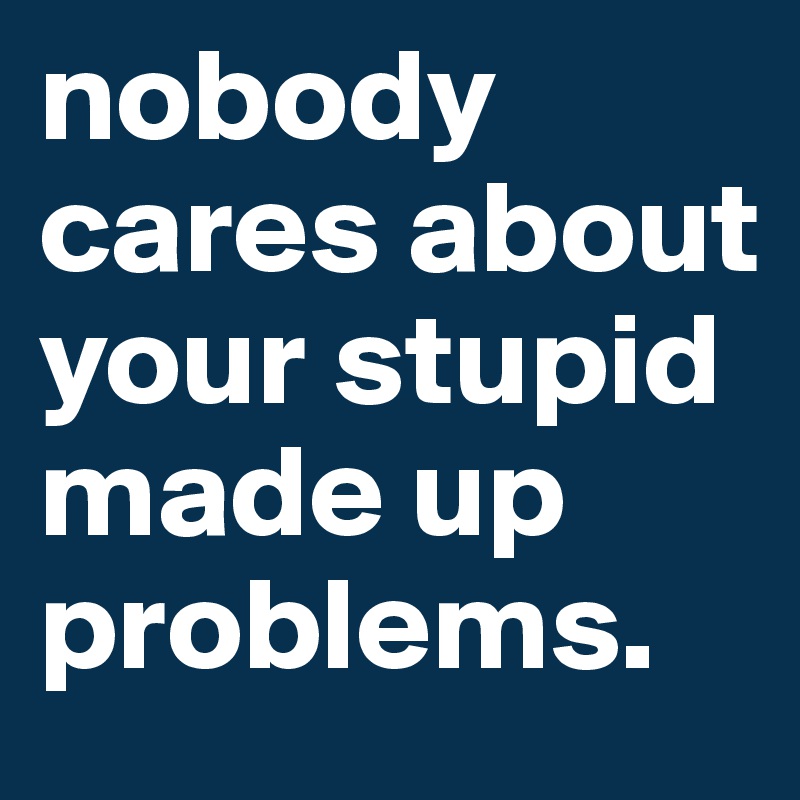 nobody cares about your stupid made up problems. 
