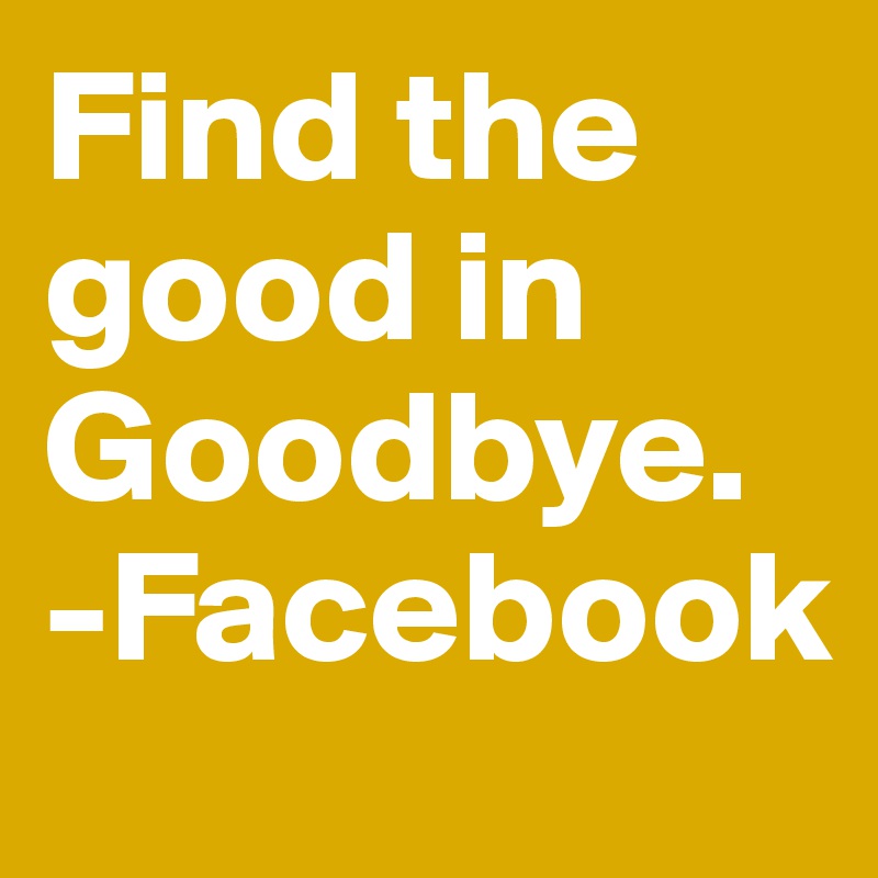 Find the good in Goodbye.
-Facebook