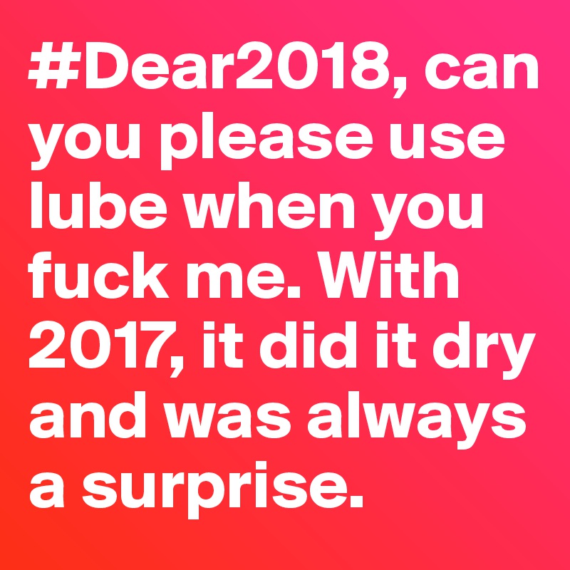 #Dear2018, can you please use lube when you fuck me. With 2017, it did it dry and was always a surprise.