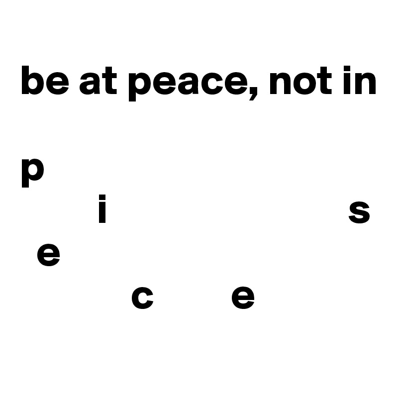 
be at peace, not in 

p    
         i                            s
  e
             c         e
                                          