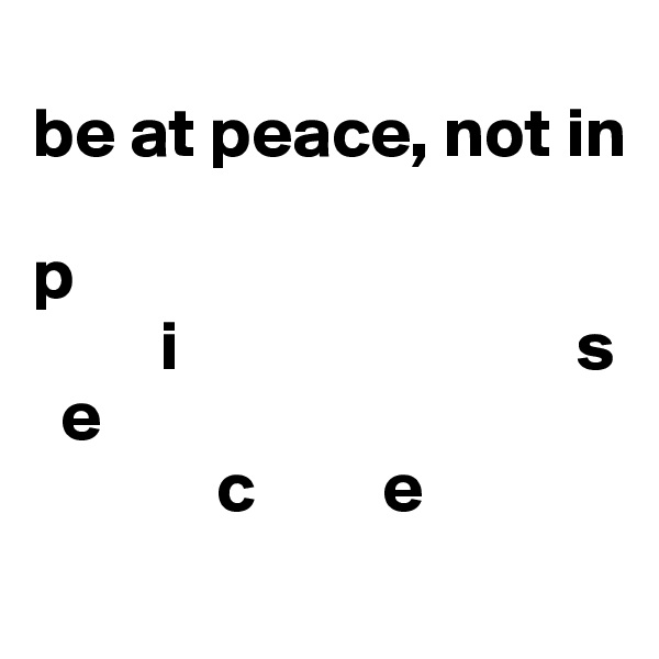 
be at peace, not in 

p    
         i                            s
  e
             c         e
                                          