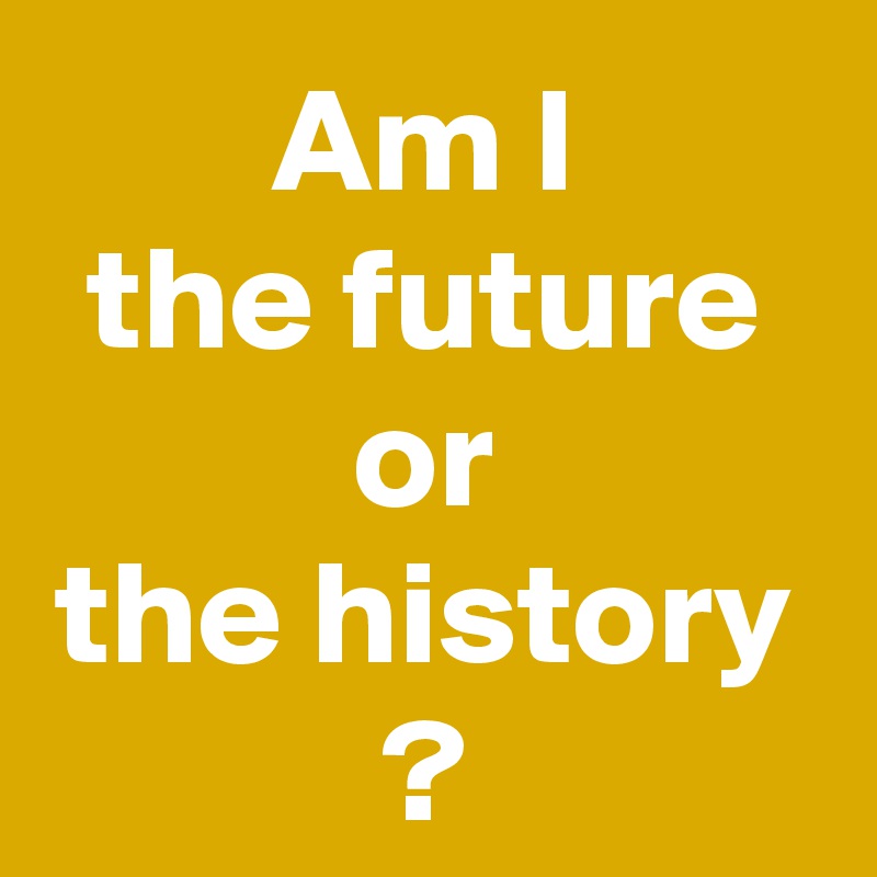 Am I
the future
or
the history
?