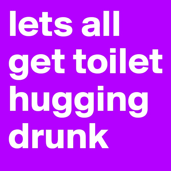 lets all get toilet hugging drunk