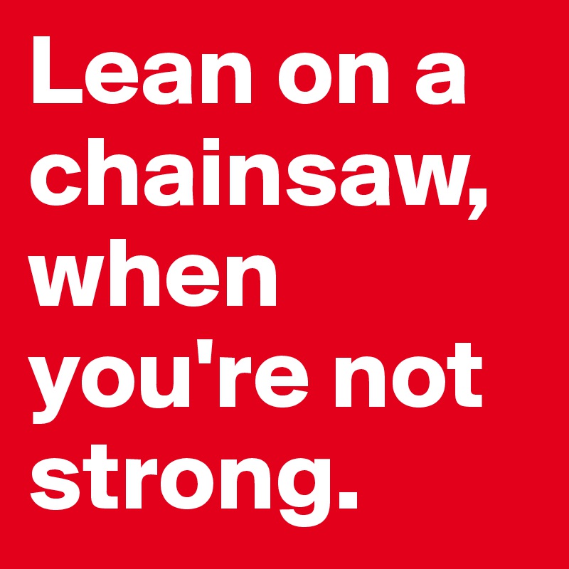 Lean on a chainsaw, when you're not strong.