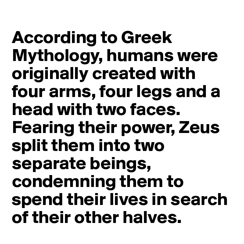
According to Greek Mythology, humans were originally created with four arms, four legs and a head with two faces. Fearing their power, Zeus split them into two separate beings, condemning them to spend their lives in search of their other halves. 