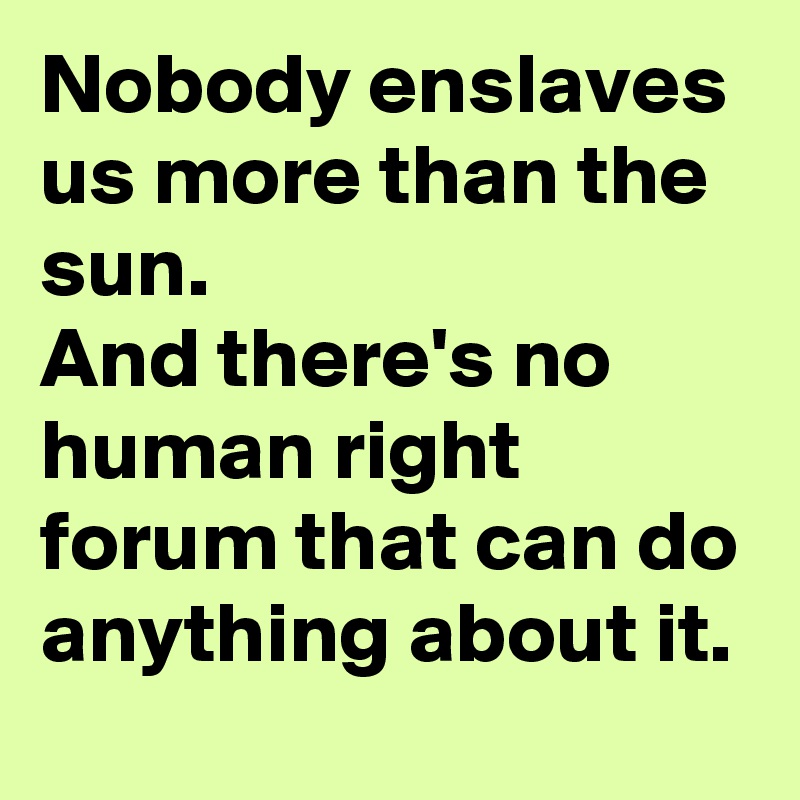 Nobody enslaves us more than the sun. 
And there's no human right forum that can do anything about it.