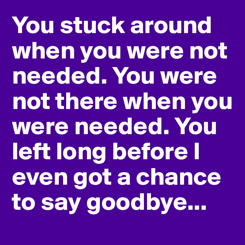 You stuck around when you were not needed. You were not there when you were needed. You left long before I even got a chance to say goodbye...