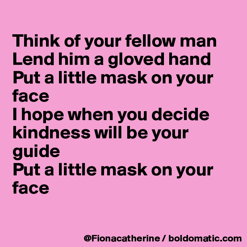 
Think of your fellow man
Lend him a gloved hand
Put a little mask on your
face
I hope when you decide
kindness will be your
guide
Put a little mask on your
face

