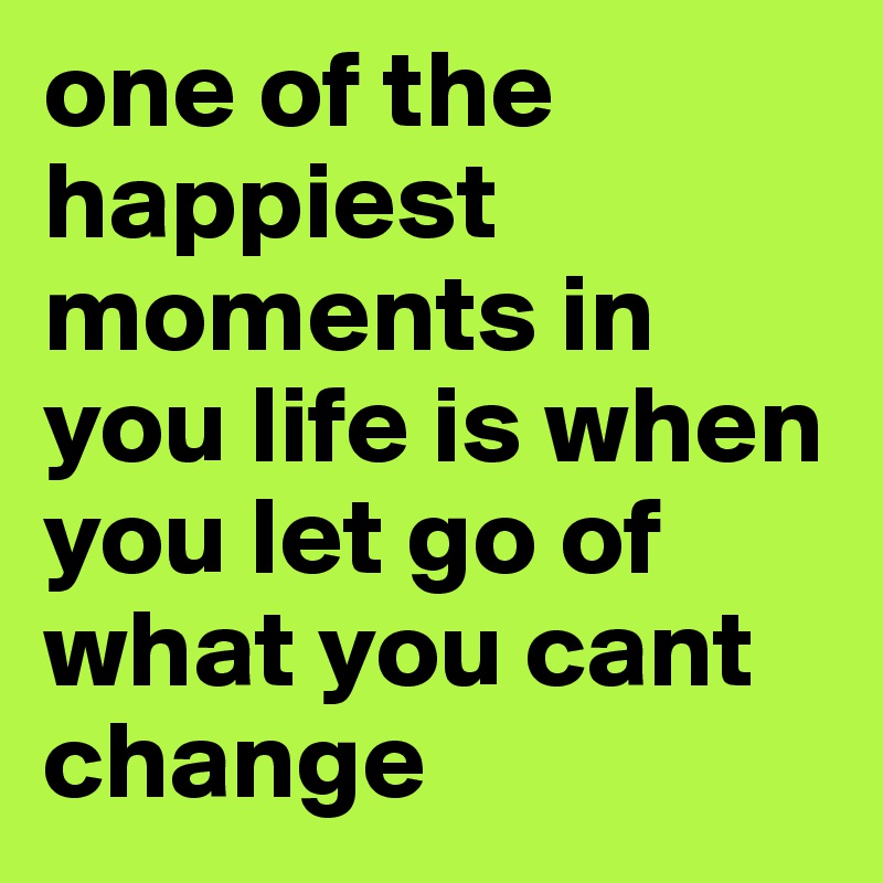 one of the happiest moments in you life is when you let go of what you cant change