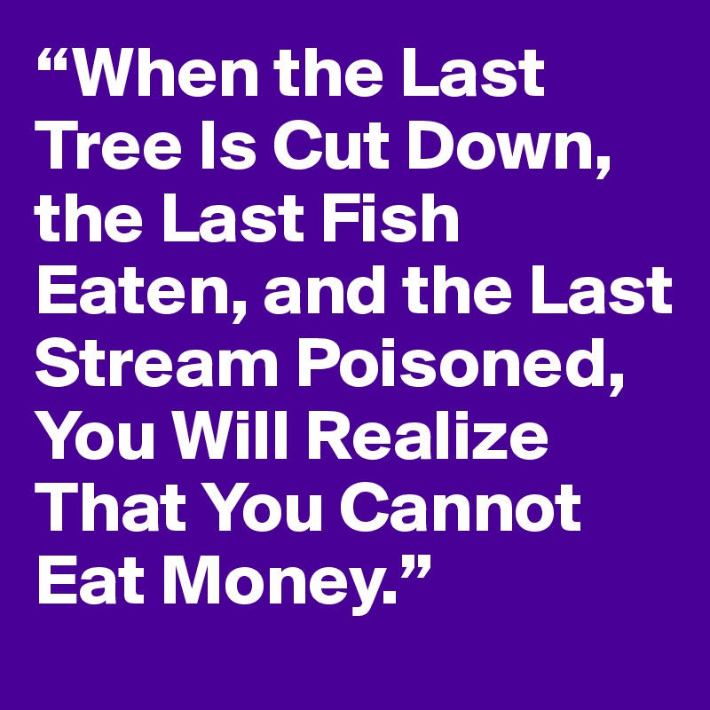 “When the Last Tree Is Cut Down, the Last Fish Eaten, and the Last Stream Poisoned, You Will Realize That You Cannot Eat Money.”