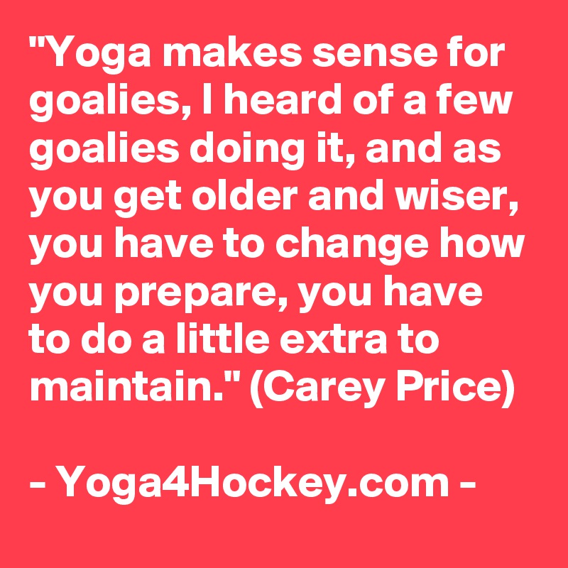 "Yoga makes sense for goalies, I heard of a few goalies doing it, and as you get older and wiser, you have to change how you prepare, you have to do a little extra to maintain." (Carey Price)

- Yoga4Hockey.com -