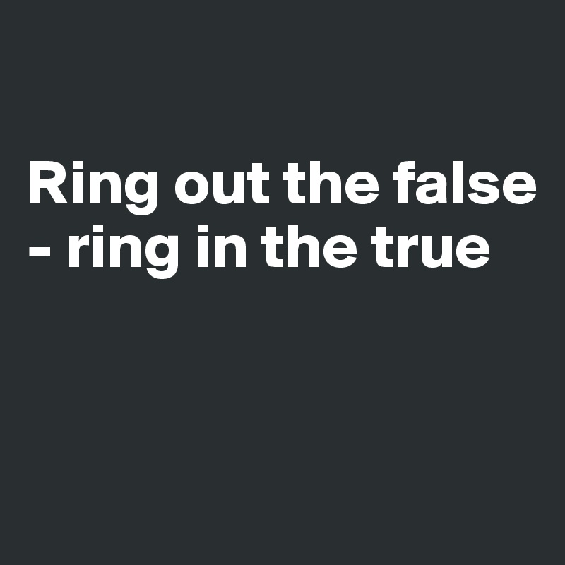 

Ring out the false - ring in the true


