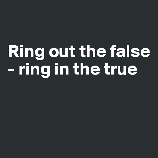 

Ring out the false - ring in the true


