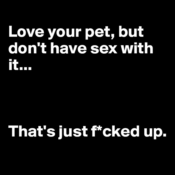 
Love your pet, but don't have sex with it... 



That's just f*cked up.
