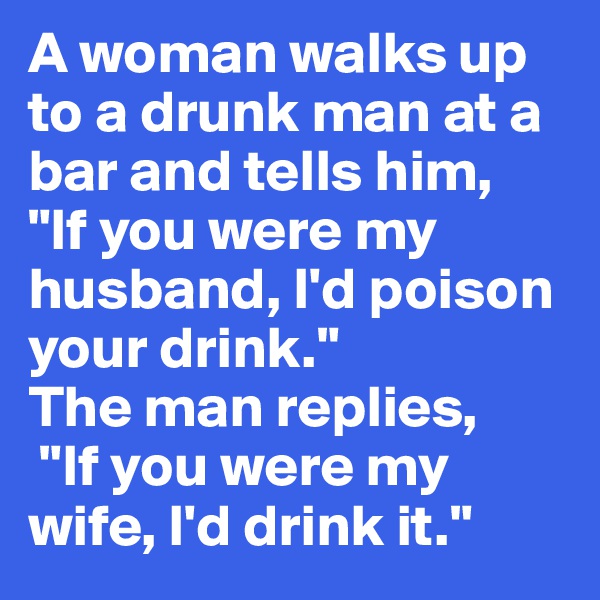 A woman walks up to a drunk man at a bar and tells him, 
"If you were my husband, I'd poison your drink."
The man replies,
 "If you were my wife, I'd drink it."