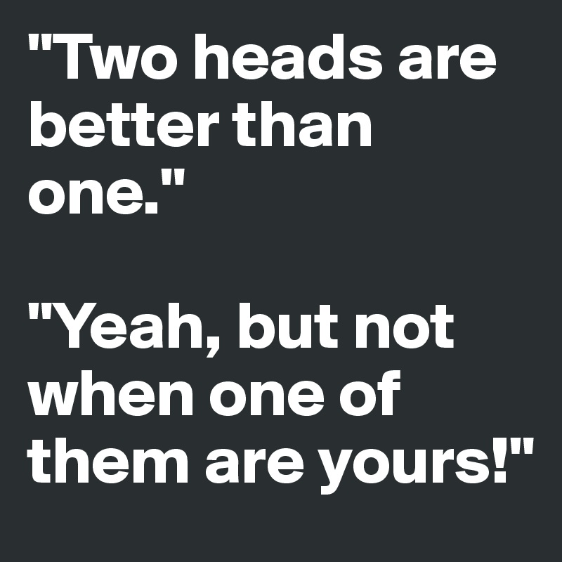 "Two heads are better than one."

"Yeah, but not when one of them are yours!"
