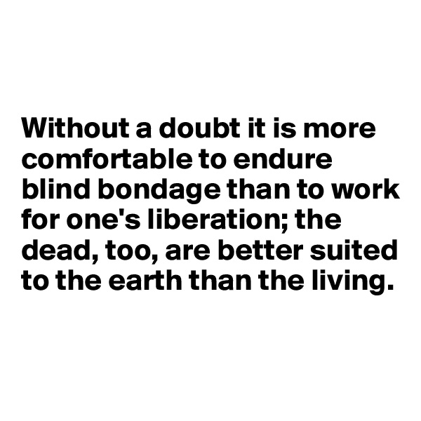 


Without a doubt it is more comfortable to endure blind bondage than to work for one's liberation; the dead, too, are better suited to the earth than the living. 


