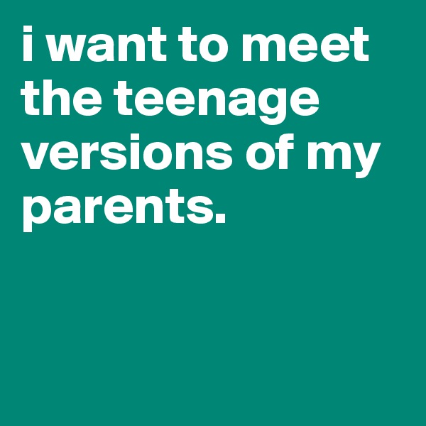 i want to meet the teenage versions of my parents.


