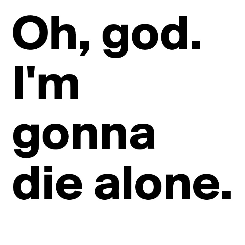 Oh, god. I'm gonna die alone.