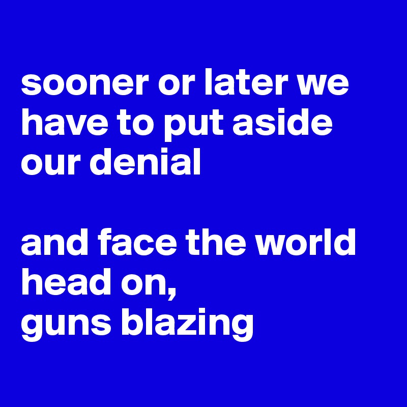 
sooner or later we have to put aside our denial

and face the world head on,
guns blazing
